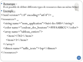 44
 Remarque :
Il est possible de définir différents types de ressources dans un même fichier
 Exemple :
<?xml version="1.0" encoding="utf-8"?> _
<resources> _
<string name="nom_application">Suivi des SMS</string>
<color name="couleur_des_boutons">#FFAABBCC</color>
<array name="tableau_entiers">
<item>1765</item>
<item>3</item>
</array>
<dimen name="taille_texte">5sp</dimen>
</resources>
 