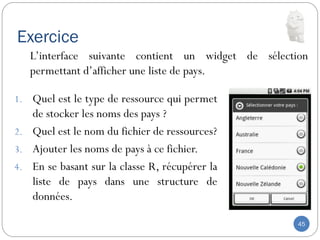 Exercice
45
1. Quel est le type de ressource qui permet
de stocker les noms des pays ?
2. Quel est le nom du fichier de ressources?
3. Ajouter les noms de pays à ce fichier.
4. En se basant sur la classe R, récupérer la
liste de pays dans une structure de
données.
L’interface suivante contient un widget de sélection
permettant d’afficher une liste de pays.
 