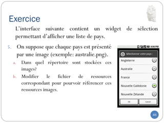 Exercice
46
5. On suppose que chaque pays est présenté
par une image (exemple: australie.png).
a. Dans quel répertoire sont stockées ces
images?
b. Modifier le fichier de ressources
correspondant pour pourvoir référencer ces
ressources images.
L’interface suivante contient un widget de sélection
permettant d’afficher une liste de pays.
 