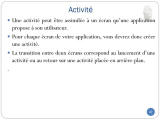Activité
47
 Une activité peut être assimilée à un écran qu’une application
propose à son utilisateur.
 Pour chaque écran de votre application, vous devrez donc créer
une activité.
 La transition entre deux écrans correspond au lancement d’une
activité ou au retour sur une activité placée en arrière-plan.
.
 