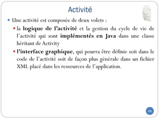 Activité
48
 Une activité est composée de deux volets :
 la logique de l’activité et la gestion du cycle de vie de
l’activité qui sont implémentés en Java dans une classe
héritant de Activity
 l’interface graphique, qui pourra être définie soit dans le
code de l’activité soit de façon plus générale dans un fichier
XML placé dans les ressources de l’application.
 