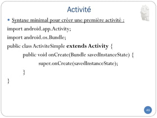Activité
49
 Syntaxe minimal pour créer une première activité :
import android.app.Activity;
import android.os.Bundle;
public class ActiviteSimple extends Activity {
public void onCreate(Bundle savedInstanceState) {
super.onCreate(savedInstanceState);
}
}
 