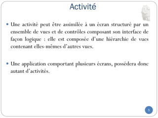 Activité
5
 Une activité peut être assimilée à un écran structuré par un
ensemble de vues et de contrôles composant son interface de
façon logique : elle est composée d’une hiérarchie de vues
contenant elles-mêmes d’autres vues.
 Une application comportant plusieurs écrans, possédera donc
autant d’activités.
 