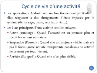 Cycle de vie d’une activité
50
 Les applications Android ont un fonctionnement particulier :
elles réagissent à des changements d’états imposés par le
système (démarrage, pause, reprise, arrêt...).
 Les états principaux d’une activité sont les suivants :
 Active (running) : Quand l’activité est au premier plan et
reçoit les actions utilisateur.
 Suspendue (Paused) : Quand elle est toujours visible mais n’a
pas le focus (autre activité transparente par-dessus ou activité
ne prenant pas tout l’écran).
 Arrêtée (Stopped) : Quand elle n’est plus visible.
 