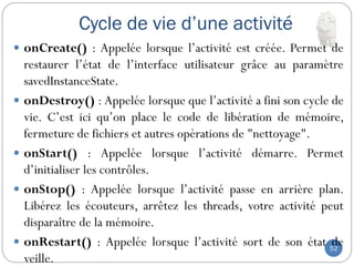 Cycle de vie d’une activité
52
 onCreate() : Appelée lorsque l’activité est créée. Permet de
restaurer l’état de l’interface utilisateur grâce au paramètre
savedInstanceState.
 onDestroy() : Appelée lorsque que l’activité a fini son cycle de
vie. C’est ici qu’on place le code de libération de mémoire,
fermeture de fichiers et autres opérations de "nettoyage".
 onStart() : Appelée lorsque l’activité démarre. Permet
d’initialiser les contrôles.
 onStop() : Appelée lorsque l’activité passe en arrière plan.
Libérez les écouteurs, arrêtez les threads, votre activité peut
disparaître de la mémoire.
 onRestart() : Appelée lorsque l’activité sort de son état de
veille.
 