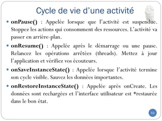 Cycle de vie d’une activité
53
 onPause() : Appelée lorsque que l’activité est suspendue.
Stoppez les actions qui consomment des ressources. L’activité va
passer en arrière-plan.
 onResume() : Appelée après le démarrage ou une pause.
Relancez les opérations arrêtées (threads). Mettez à jour
l’application et vérifiez vos écouteurs.
 onSaveInstanceState() : Appelée lorsque l’activité termine
son cycle visible. Sauvez les données importantes.
 onRestoreInstanceState() : Appelée après onCreate. Les
données sont rechargées et l’interface utilisateur est *restaurée
dans le bon état.
 