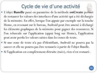 Cycle de vie d’une activité
58
 L'objet Bundle passé en paramètre de la méthode onCreate permet
de restaurer les valeurs des interfaces d'une activité qui a été déchargée
de la mémoire. En effet, lorsque l'on appuie par exemple sur la touche
Home, en revenant sur le bureau, Android peut être amené à déchargé
les éléments graphiques de la mémoire pour gagner des ressources. Si
l'on rebascule sur l'application (appui long sur Home), l'application
peut avoir perdu les valeurs saisies dans les zones de texte.
 Si une zone de texte n'a pas d'identifiant, Android ne pourra pas la
sauver et elle ne pourra pas être restaurée à partir de l'objet Bundle.
 Si l'application est complètement détruite (tuée), rien n'est restauré.
 