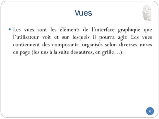 Vues
6
 Les vues sont les éléments de l’interface graphique que
l’utilisateur voit et sur lesquels il pourra agir. Les vues
contiennent des composants, organisés selon diverses mises
en page (les uns à la suite des autres, en grille…).
 