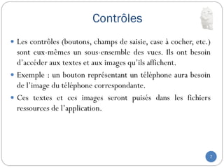 Contrôles
7
 Les contrôles (boutons, champs de saisie, case à cocher, etc.)
sont eux-mêmes un sous-ensemble des vues. Ils ont besoin
d’accéder aux textes et aux images qu’ils affichent.
 Exemple : un bouton représentant un téléphone aura besoin
de l’image du téléphone correspondante.
 Ces textes et ces images seront puisés dans les fichiers
ressources de l’application.
 