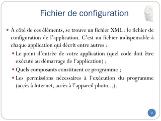 Fichier de configuration
9
 À côté de ces éléments, se trouve un fichier XML : le fichier de
configuration de l’application. C’est un fichier indispensable à
chaque application qui décrit entre autres :
 Le point d’entrée de votre application (quel code doit être
exécuté au démarrage de l’application) ;
 Quels composants constituent ce programme ;
 Les permissions nécessaires à l’exécution du programme
(accès à Internet, accès à l’appareil photo...).
 
