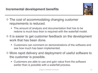 Incremental development benefits
 The cost of accommodating changing customer
requirements is reduced.
 The amount of analysis and documentation that has to be
redone is much less than is required with the waterfall model.
 It is easier to get customer feedback on the development
work that has been done.
 Customers can comment on demonstrations of the software and
see how much has been implemented.
 More rapid delivery and deployment of useful software to
the customer is possible.
 Customers are able to use and gain value from the software
earlier than is possible with a waterfall process.
11Chapter 2 Software Processes
 