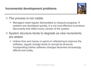 Incremental development problems
 The process is not visible.
 Managers need regular deliverables to measure progress. If
systems are developed quickly, it is not cost-effective to produce
documents that reflect every version of the system.
 System structure tends to degrade as new increments
are added.
 Unless time and money is spent on refactoring to improve the
software, regular change tends to corrupt its structure.
Incorporating further software changes becomes increasingly
difficult and costly.
12Chapter 2 Software Processes
 