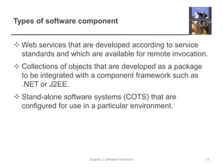 Types of software component
 Web services that are developed according to service
standards and which are available for remote invocation.
 Collections of objects that are developed as a package
to be integrated with a component framework such as
.NET or J2EE.
 Stand-alone software systems (COTS) that are
configured for use in a particular environment.
15Chapter 2 Software Processes
 