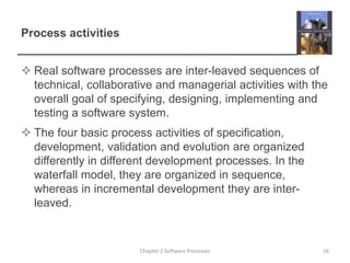 Process activities
 Real software processes are inter-leaved sequences of
technical, collaborative and managerial activities with the
overall goal of specifying, designing, implementing and
testing a software system.
 The four basic process activities of specification,
development, validation and evolution are organized
differently in different development processes. In the
waterfall model, they are organized in sequence,
whereas in incremental development they are inter-
leaved.
16Chapter 2 Software Processes
 