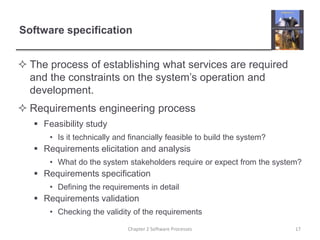 Software specification
 The process of establishing what services are required
and the constraints on the system’s operation and
development.
 Requirements engineering process
 Feasibility study
• Is it technically and financially feasible to build the system?
 Requirements elicitation and analysis
• What do the system stakeholders require or expect from the system?
 Requirements specification
• Defining the requirements in detail
 Requirements validation
• Checking the validity of the requirements
17Chapter 2 Software Processes
 