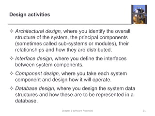 Design activities
 Architectural design, where you identify the overall
structure of the system, the principal components
(sometimes called sub-systems or modules), their
relationships and how they are distributed.
 Interface design, where you define the interfaces
between system components.
 Component design, where you take each system
component and design how it will operate.
 Database design, where you design the system data
structures and how these are to be represented in a
database.
21Chapter 2 Software Processes
 