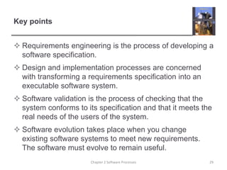 Key points
 Requirements engineering is the process of developing a
software specification.
 Design and implementation processes are concerned
with transforming a requirements specification into an
executable software system.
 Software validation is the process of checking that the
system conforms to its specification and that it meets the
real needs of the users of the system.
 Software evolution takes place when you change
existing software systems to meet new requirements.
The software must evolve to remain useful.
29Chapter 2 Software Processes
 