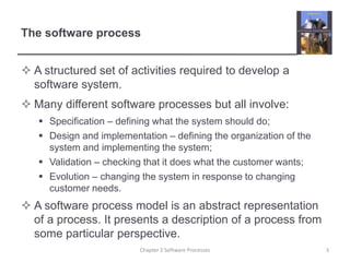 The software process
 A structured set of activities required to develop a
software system.
 Many different software processes but all involve:
 Specification – defining what the system should do;
 Design and implementation – defining the organization of the
system and implementing the system;
 Validation – checking that it does what the customer wants;
 Evolution – changing the system in response to changing
customer needs.
 A software process model is an abstract representation
of a process. It presents a description of a process from
some particular perspective.
3Chapter 2 Software Processes
 