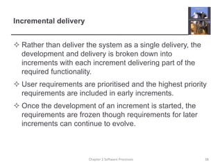 Incremental delivery
 Rather than deliver the system as a single delivery, the
development and delivery is broken down into
increments with each increment delivering part of the
required functionality.
 User requirements are prioritised and the highest priority
requirements are included in early increments.
 Once the development of an increment is started, the
requirements are frozen though requirements for later
increments can continue to evolve.
38Chapter 2 Software Processes
 