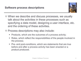 Software process descriptions
 When we describe and discuss processes, we usually
talk about the activities in these processes such as
specifying a data model, designing a user interface, etc.
and the ordering of these activities.
 Process descriptions may also include:
 Products, which are the outcomes of a process activity;
 Roles, which reflect the responsibilities of the people involved in
the process;
 Pre- and post-conditions, which are statements that are true
before and after a process activity has been enacted or a
product produced.
4Chapter 2 Software Processes
 