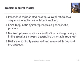 Boehm’s spiral model
 Process is represented as a spiral rather than as a
sequence of activities with backtracking.
 Each loop in the spiral represents a phase in the
process.
 No fixed phases such as specification or design - loops
in the spiral are chosen depending on what is required.
 Risks are explicitly assessed and resolved throughout
the process.
43Chapter 2 Software Processes
 