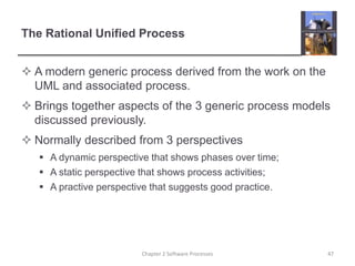 The Rational Unified Process
 A modern generic process derived from the work on the
UML and associated process.
 Brings together aspects of the 3 generic process models
discussed previously.
 Normally described from 3 perspectives
 A dynamic perspective that shows phases over time;
 A static perspective that shows process activities;
 A practive perspective that suggests good practice.
47Chapter 2 Software Processes
 
