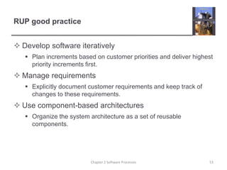 RUP good practice
 Develop software iteratively
 Plan increments based on customer priorities and deliver highest
priority increments first.
 Manage requirements
 Explicitly document customer requirements and keep track of
changes to these requirements.
 Use component-based architectures
 Organize the system architecture as a set of reusable
components.
53Chapter 2 Software Processes
 