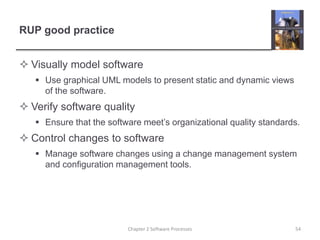 RUP good practice
 Visually model software
 Use graphical UML models to present static and dynamic views
of the software.
 Verify software quality
 Ensure that the software meet’s organizational quality standards.
 Control changes to software
 Manage software changes using a change management system
and configuration management tools.
Chapter 2 Software Processes 54
 