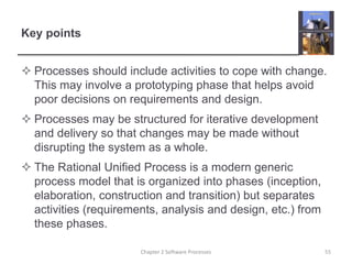 Key points
 Processes should include activities to cope with change.
This may involve a prototyping phase that helps avoid
poor decisions on requirements and design.
 Processes may be structured for iterative development
and delivery so that changes may be made without
disrupting the system as a whole.
 The Rational Unified Process is a modern generic
process model that is organized into phases (inception,
elaboration, construction and transition) but separates
activities (requirements, analysis and design, etc.) from
these phases.
55Chapter 2 Software Processes
 