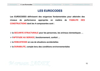 Les EUROCODES définissent des exigences fondamentales pour atteindre des
niveaux de performance appropriés en matière de FIABILITE DES
CONSTRUCTIONS dont les 4 composantes sont :
 la SECURITE STRUCTURALE pour les personnes, les animaux domestiques …
1. Introduction 2. Les Eurocodes 3. EC0/Semi probabilisme 4. Etats limites 5. Actions 6. Combinaisons d’Actions
LES EUROCODES
10
M. SADEK
 l’APTITUDE AU SERVICE, fonctionnement, confort …
 la ROBUSTESSE en cas de situations accidentelles
 la DURABILITE, compte tenu des conditions environnementales
 