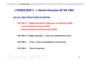 L’EUROCODE 2  Norme française NF EN 1992
CALCUL DES STRUCTURES EN BÉTON :
EN 1992-1-1 : Règles générales et règles pour les bâtiments (2005)
 Annexe Nationale française (2007)
 Recommandations professionnelles (2007)
1. Introduction 2. Les Eurocodes 3. EC0/Semi probabilisme 4. Etats limites 5. Actions 6. Combinaisons d’Actions
14
M. SADEK
EN 1992-1-2 : Règles générales – Calcul du comportement au feu
EN 1992-2 : Ponts – Calcul et dispositions constructives
EN 1992-3 : Silos et réservoirs
 