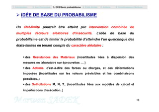  IDÉE DE BASE DU PROBABILISME
Un état-limite pourrait être atteint par intervention combinée de
multiples facteurs aléatoires d’insécurité. L’idée de base du
probabilisme est de limiter la probabilité d’atteindre l’un quelconque des
états-limites en tenant compte du caractère aléatoire :
 des Résistances des Matériaux (incertitudes liées à dispersion des
1. Introduction 2. Les Eurocodes 3. EC0/Semi probabilisme 4. Etats limites 5. Actions 6. Combinaisons d’Actions
18
M. SADEK
 des Résistances des Matériaux (incertitudes liées à dispersion des
mesures en laboratoire sur éprouvettes … )
 des Actions, c’est-à-dire des forces ou charges, et des déformations
imposées (incertitudes sur les valeurs prévisibles et les combinaisons
possibles..)
 des Sollicitations M, N, T.. (incertitudes liées aux modèles de calcul et
imperfections d’exécution..)
 