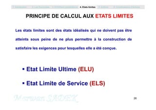 PRINCIPE DE CALCUL AUX ETATS LIMITES
Les états limites sont des états idéalisés qui ne doivent pas être
atteints sous peine de ne plus permettre à la construction de
satisfaire les exigences pour lesquelles elle a été conçue.
1. Introduction 2. Les Eurocodes 3. EC0/Semi probabilisme 4. Etats limites 5. Actions 6. Combinaisons d’Actions
26
M. SADEK
 Etat Limite Ultime (ELU)
 Etat Limite de Service (ELS)
 