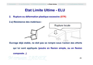 Etat Limite Ultime - ELU
2. Rupture ou déformation plastique excessive (STR)
2.a) Résistance des matériaux :
1. Introduction 2. Les Eurocodes 3. EC0/Semi probabilisme 4. Etats limites 5. Actions 6. Combinaisons d’Actions
29
M. SADEK
Ouvrage déjà stable, ne doit pas se rompre sous l'action des efforts
qui lui sont appliqués (poutre en flexion simple, ou en flexion
composée ..)
 