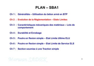 PLAN – SBA1
Ch 1 : Généralités – Utilisation du béton armé en BTP
Ch 2 : Evolution de la Règlementation – Etats Limites
Ch 3 : Caractéristiques mécaniques des matériaux – Lois de
comportement
Ch 4 : Durabilité et Enrobage
3
M. SADEK
Ch 4 : Durabilité et Enrobage
Ch 5 : Poutre en flexion simple – Etat Limite Ultime ELU
Ch 6 : Poutre en flexion simple – Etat Limite de Service ELS
Ch 7 : Section soumise à une Traction simple
 