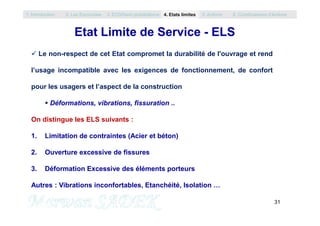 Etat Limite de Service - ELS
 Le non-respect de cet Etat compromet la durabilité de l'ouvrage et rend
l’usage incompatible avec les exigences de fonctionnement, de confort
pour les usagers et l’aspect de la construction
 Déformations, vibrations, fissuration ..
1. Introduction 2. Les Eurocodes 3. EC0/Semi probabilisme 4. Etats limites 5. Actions 6. Combinaisons d’Actions
31
M. SADEK
On distingue les ELS suivants :
1. Limitation de contraintes (Acier et béton)
2. Ouverture excessive de fissures
3. Déformation Excessive des éléments porteurs
Autres : Vibrations inconfortables, Etanchéité, Isolation …
 