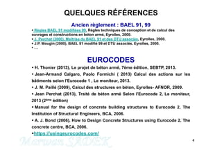 QUELQUES RÉFÉRENCES
Ancien règlement : BAEL 91, 99
 Règles BAEL 91 modifiées 99, Règles techniques de conception et de calcul des
ouvrages et constructions en béton armé, Eyrolles, 2000.
 J. Perchat (2000), Maîtrise du BAEL 91 et des DTU associés, Eyrolles, 2000.
 J.P. Mougin (2000), BAEL 91 modifié 99 et DTU associés, Eyrolles, 2000.
 ….
EUROCODES
 H. Thonier (2013), Le projet de béton armé, 7ème édition, SEBTP, 2013.
 Jean-Armand Calgaro, Paolo Formichi ( 2013) Calcul des actions sur les
bâtiments selon l'Eurocode 1 , Le moniteur, 2013.
4
bâtiments selon l'Eurocode 1 , Le moniteur, 2013.
 J. M. Paillé (2009), Calcul des structures en béton, Eyrolles- AFNOR, 2009.
 Jean Perchat (2013), Traité de béton armé Selon l'Eurocode 2, Le moniteur,
2013 (2ème édition)
 Manual for the design of concrete building structures to Eurocode 2, The
Institution of Structural Engineers, BCA, 2006.
 A. J. Bond (2006), How to Design Concrete Structures using Eurocode 2, The
concrete centre, BCA, 2006.
https://usingeurocodes.com/
M. SADEK
 