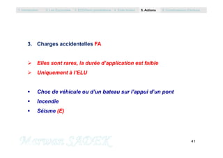 3. Charges accidentelles FA
 Elles sont rares, la durée d’application est faible
 Uniquement à l’ELU
1. Introduction 2. Les Eurocodes 3. EC0/Semi probabilisme 4. Etats limites 5. Actions 6. Combinaisons d’Actions
41
M. SADEK
 Choc de véhicule ou d’un bateau sur l’appui d’un pont
 Incendie
 Séisme (E)
 