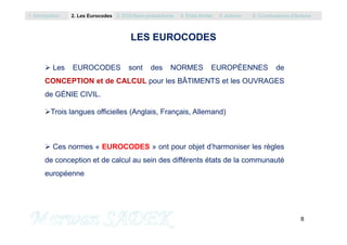 LES EUROCODES
 Les EUROCODES sont des NORMES EUROPÉENNES de
CONCEPTION et de CALCUL pour les BÂTIMENTS et les OUVRAGES
de GÉNIE CIVIL.
Trois langues officielles (Anglais, Français, Allemand)
1. Introduction 2. Les Eurocodes 3. EC0/Semi probabilisme 4. Etats limites 5. Actions 6. Combinaisons d’Actions
8
M. SADEK
 Ces normes « EUROCODES » ont pour objet d’harmoniser les règles
de conception et de calcul au sein des différents états de la communauté
européenne
 