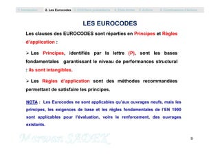 Les clauses des EUROCODES sont réparties en Principes et Règles
d’application :
 Les Principes, identifiés par la lettre (P), sont les bases
fondamentales garantissant le niveau de performances structural
: ils sont intangibles.
1. Introduction 2. Les Eurocodes 3. EC0/Semi probabilisme 4. Etats limites 5. Actions 6. Combinaisons d’Actions
LES EUROCODES
9
M. SADEK
 Les Règles d’application sont des méthodes recommandées
permettant de satisfaire les principes.
NOTA : Les Eurocodes ne sont applicables qu’aux ouvrages neufs, mais les
principes, les exigences de base et les règles fondamentales de l’EN 1990
sont applicables pour l’évaluation, voire le renforcement, des ouvrages
existants.
 