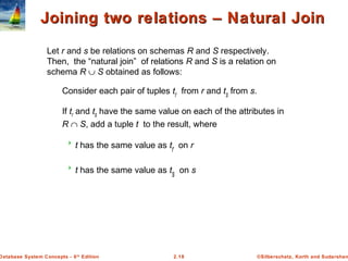 ©Silberschatz, Korth and Sudarshan2.18Database System Concepts - 6th
Edition
Joining two relations – Natural JoinJoining two relations – Natural Join
Let r and s be relations on schemas R and S respectively.
Then, the “natural join” of relations R and S is a relation on
schema R ∪ S obtained as follows:
Consider each pair of tuples tr from r and ts from s.
If tr and ts have the same value on each of the attributes in
R ∩ S, add a tuple t to the result, where
 t has the same value as tr on r
 t has the same value as ts on s
 