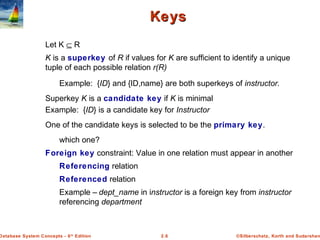 ©Silberschatz, Korth and Sudarshan2.6Database System Concepts - 6th
Edition
KeysKeys
Let K ⊆ R
K is a superkey of R if values for K are sufficient to identify a unique
tuple of each possible relation r(R)
Example: {ID} and {ID,name} are both superkeys of instructor.
Superkey K is a candidate key if K is minimal
Example: {ID} is a candidate key for Instructor
One of the candidate keys is selected to be the primary key.
which one?
Foreign key constraint: Value in one relation must appear in another
Referencing relation
Referenced relation
Example – dept_name in instructor is a foreign key from instructor
referencing department
 