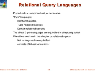 ©Silberschatz, Korth and Sudarshan2.8Database System Concepts - 6th
Edition
Relational Query LanguagesRelational Query Languages
Procedural vs .non-procedural, or declarative
“Pure” languages:
Relational algebra
Tuple relational calculus
Domain relational calculus
The above 3 pure languages are equivalent in computing power
We will concentrate in this chapter on relational algebra
Not turning-machine equivalent
consists of 6 basic operations
 