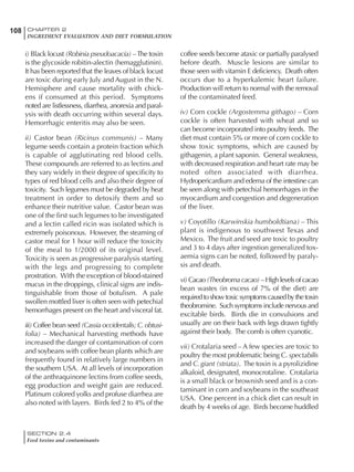 SECTION 2.4
Feed toxins and contaminants
108 CHAPTER 2
INGREDIENT EVALUATION AND DIET FORMULATION
i) Black locust (Robinia pseudoacacia) –The toxin
is the glycoside robitin-alectin (hemagglutinin).
It has been reported that the leaves of black locust
are toxic during early July and August in the N.
Hemisphere and cause mortality with chick-
ens if consumed at this period. Symptoms
noted are listlessness, diarrhea, anorexia and paral-
ysis with death occurring within several days.
Hemorrhagic enteritis may also be seen.
ii) Castor bean (Ricinus communis) – Many
legume seeds contain a protein fraction which
is capable of agglutinating red blood cells.
These compounds are referred to as lectins and
they vary widely in their degree of specificity to
types of red blood cells and also their degree of
toxicity. Such legumes must be degraded by heat
treatment in order to detoxify them and so
enhance their nutritive value. Castor bean was
one of the first such legumes to be investigated
and a lectin called ricin was isolated which is
extremely poisonous. However, the steaming of
castor meal for 1 hour will reduce the toxicity
of the meal to 1/2000 of its original level.
Toxicity is seen as progressive paralysis starting
with the legs and progressing to complete
prostration. With the exception of blood-stained
mucus in the droppings, clinical signs are indis-
tinguishable from those of botulism. A pale
swollen mottled liver is often seen with petechial
hemorrhages present on the heart and visceral fat.
iii) Coffee bean seed (Cassia occidentalis;C.obtusi-
folia) – Mechanical harvesting methods have
increased the danger of contamination of corn
and soybeans with coffee bean plants which are
frequently found in relatively large numbers in
the southern USA. At all levels of incorporation
of the anthraquinone lectins from coffee seeds,
egg production and weight gain are reduced.
Platinum colored yolks and profuse diarrhea are
also noted with layers. Birds fed 2 to 4% of the
coffee seeds become ataxic or partially paralysed
before death. Muscle lesions are similar to
those seen with vitamin E deficiency. Death often
occurs due to a hyperkalemic heart failure.
Production will return to normal with the removal
of the contaminated feed.
iv) Corn cockle (Argostemma githago) – Corn
cockle is often harvested with wheat and so
can become incorporated into poultry feeds. The
diet must contain 5% or more of corn cockle to
show toxic symptoms, which are caused by
githagenin, a plant saponin. General weakness,
with decreased respiration and heart rate may be
noted often associated with diarrhea.
Hydropericardium and edema of the intestine can
be seen along with petechial hemorrhages in the
myocardium and congestion and degeneration
of the liver.
v) Coyotillo (Karwinskia humboldtiana) – This
plant is indigenous to southwest Texas and
Mexico. The fruit and seed are toxic to poultry
and 3 to 4 days after ingestion generalized tox-
aemia signs can be noted, followed by paraly-
sis and death.
vi)Cacao(Theobromacacao) –Highlevelsofcacao
bean wastes (in excess of 7% of the diet) are
requiredtoshowtoxicsymptomscausedbythetoxin
theobromine. Such symptoms include nervous and
excitable birds. Birds die in convulsions and
usually are on their back with legs drawn tightly
against their body. The comb is often cyanotic.
vii) Crotalaria seed – A few species are toxic to
poultry the most problematic being C. spectabilis
and C. giant (striata). The toxin is a pyrolizidine
alkaloid, designated, monocrotaline. Crotalaria
is a small black or brownish seed and is a con-
taminant in corn and soybeans in the southeast
USA. One percent in a chick diet can result in
death by 4 weeks of age. Birds become huddled
 
