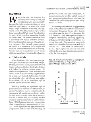 115CHAPTER 2
INGREDIENT EVALUATION AND DIET FORMULATION
SECTION 2.6
Water
Fig. 2.2 Water consumption of laying hens
in relation to time of oviposition.
(from Mongin and Sauveur, 1974)
2.6 WATER
W
ater, is the most critical nutrient that
we consciously supply to birds, yet
in most instances, it is taken completely
for granted and often receives attention only when
mechanical problems occur. Water is by far the
largest single constituent of the body, and rep-
resents about 70% of total body weight. Of this
body water, about 70% is inside the cells of the
body and 30% is in the fluid surrounding the cells
and in the blood. The water content of the body
is associated with muscle and other proteins.
This means that as a bird ages, and its body fat con-
tent increases, then its body water content
expressed as a percent of body weight will
decrease. The bird obtains its water by drinking,
from the feed and by catabolism of body tissues
which is a normal part of growth and development.
a. Water intake
Water intake of a bird increases with age,
although it decreases per unit of body weight.
Drinking behaviour is closely associated with feed
intake, and so most factors affecting feed intake
will indirectly influence water intake. At
moderate temperatures, birds will consume
almost twice as much water by weight as they
eat as feed. Any nutrients that increase mineral
excretion by the kidney will influence water intake.
For example, salt, or an ingredient high in
sodium, will increase water intake.
Similarly, feeding an ingredient high in
potassium such as molasses or soybean meal, or
calcium/phosphorus sources contaminated with
magnesium, will result in increased water intake.
Such increases in water intake are of no major
concern to the bird itself, but obviously result in
increased water excretion and so wetter manure.
Table 2.29 indicates average water consumption
of various poultry species maintained at 20 or
32ºC. These figures indicate approximate water
usage values and will vary with the stage of
production, health and feed composition. As
a generalization, for any bird up to 8 weeks of
age, an approximation of water needs can be
calculated by multiplying age in days x 6 (e.g.
42 d = 252 ml/d).
In calculating the water needs of egg producing
stock, it should be realized that water intake is
not constant throughout the day, rather it varies
depending upon the stage of egg formation (Fig
2.2). These data clearly show a peak in water con-
sumption immediately following egg laying,
and again, at the time just prior to the end of a
normal light cycle. This means that water needs
must be accommodated during these peak times
(around 10 – 11 a.m. and 6 – 8 p.m.) within a
6 a.m. – 8 p.m. light cycle, because most birds
will be in the same stage of egg formation as direct-
ed by the light program.
 