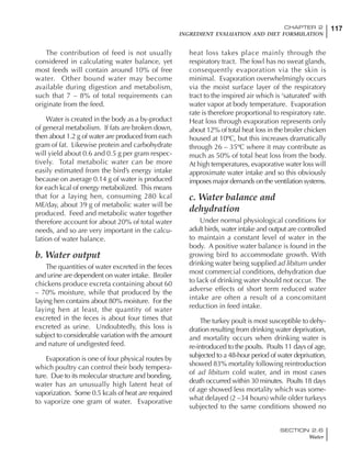 117CHAPTER 2
INGREDIENT EVALUATION AND DIET FORMULATION
SECTION 2.6
Water
The contribution of feed is not usually
considered in calculating water balance, yet
most feeds will contain around 10% of free
water. Other bound water may become
available during digestion and metabolism,
such that 7 – 8% of total requirements can
originate from the feed.
Water is created in the body as a by-product
of general metabolism. If fats are broken down,
then about 1.2 g of water are produced from each
gram of fat. Likewise protein and carbohydrate
will yield about 0.6 and 0.5 g per gram respec-
tively. Total metabolic water can be more
easily estimated from the bird’s energy intake
because on average 0.14 g of water is produced
for each kcal of energy metabolized. This means
that for a laying hen, consuming 280 kcal
ME/day, about 39 g of metabolic water will be
produced. Feed and metabolic water together
therefore account for about 20% of total water
needs, and so are very important in the calcu-
lation of water balance.
b. Water output
The quantities of water excreted in the feces
and urine are dependent on water intake. Broiler
chickens produce excreta containing about 60
– 70% moisture, while that produced by the
laying hen contains about 80% moisture. For the
laying hen at least, the quantity of water
excreted in the feces is about four times that
excreted as urine. Undoubtedly, this loss is
subject to considerable variation with the amount
and nature of undigested feed.
Evaporation is one of four physical routes by
which poultry can control their body tempera-
ture. Due to its molecular structure and bonding,
water has an unusually high latent heat of
vaporization. Some 0.5 kcals of heat are required
to vaporize one gram of water. Evaporative
heat loss takes place mainly through the
respiratory tract. The fowl has no sweat glands,
consequently evaporation via the skin is
minimal. Evaporation overwhelmingly occurs
via the moist surface layer of the respiratory
tract to the inspired air which is ‘saturated’ with
water vapor at body temperature. Evaporation
rate is therefore proportional to respiratory rate.
Heat loss through evaporation represents only
about 12% of total heat loss in the broiler chicken
housed at 10ºC, but this increases dramatically
through 26 – 35ºC where it may contribute as
much as 50% of total heat loss from the body.
At high temperatures, evaporative water loss will
approximate water intake and so this obviously
imposes major demands on the ventilation systems.
c. Water balance and
dehydration
Under normal physiological conditions for
adult birds, water intake and output are controlled
to maintain a constant level of water in the
body. A positive water balance is found in the
growing bird to accommodate growth. With
drinking water being supplied ad libitum under
most commercial conditions, dehydration due
to lack of drinking water should not occur. The
adverse effects of short term reduced water
intake are often a result of a concomitant
reduction in feed intake.
The turkey poult is most susceptible to dehy-
dration resulting from drinking water deprivation,
and mortality occurs when drinking water is
re-introduced to the poults. Poults 11 days of age,
subjected to a 48-hour period of water deprivation,
showed 83% mortality following reintroduction
of ad libitum cold water, and in most cases
death occurred within 30 minutes. Poults 18 days
of age showed less mortality which was some-
what delayed (2 –34 hours) while older turkeys
subjected to the same conditions showed no
 
