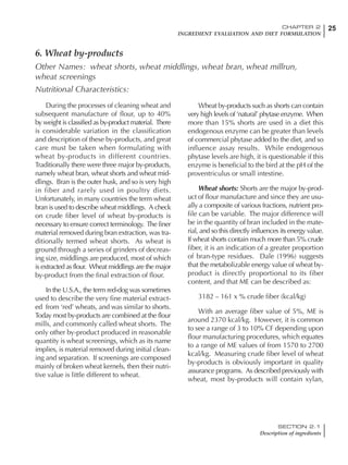 25CHAPTER 2
INGREDIENT EVALUATION AND DIET FORMULATION
SECTION 2.1
Description of ingredients
During the processes of cleaning wheat and
subsequent manufacture of flour, up to 40%
by weight is classified as by-product material. There
is considerable variation in the classification
and description of these by-products, and great
care must be taken when formulating with
wheat by-products in different countries.
Traditionally there were three major by-products,
namely wheat bran, wheat shorts and wheat mid-
dlings. Bran is the outer husk, and so is very high
in fiber and rarely used in poultry diets.
Unfortunately, in many countries the term wheat
bran is used to describe wheat middlings. A check
on crude fiber level of wheat by-products is
necessary to ensure correct terminology. The finer
material removed during bran extraction, was tra-
ditionally termed wheat shorts. As wheat is
ground through a series of grinders of decreas-
ing size, middlings are produced, most of which
is extracted as flour. Wheat middlings are the major
by-product from the final extraction of flour.
In the U.S.A., the term red-dog was sometimes
used to describe the very fine material extract-
ed from ‘red’ wheats, and was similar to shorts.
Today most by-products are combined at the flour
mills, and commonly called wheat shorts. The
only other by-product produced in reasonable
quantity is wheat screenings, which as its name
implies, is material removed during initial clean-
ing and separation. If screenings are composed
mainly of broken wheat kernels, then their nutri-
tive value is little different to wheat.
Wheat by-products such as shorts can contain
very high levels of ‘natural’ phytase enzyme. When
more than 15% shorts are used in a diet this
endogenous enzyme can be greater than levels
of commercial phytase added to the diet, and so
influence assay results. While endogenous
phytase levels are high, it is questionable if this
enzyme is beneficial to the bird at the pH of the
proventriculus or small intestine.
Wheat shorts: Shorts are the major by-prod-
uct of flour manufacture and since they are usu-
ally a composite of various fractions, nutrient pro-
file can be variable. The major difference will
be in the quantity of bran included in the mate-
rial, and so this directly influences its energy value.
If wheat shorts contain much more than 5% crude
fiber, it is an indication of a greater proportion
of bran-type residues. Dale (1996) suggests
that the metabolizable energy value of wheat by-
product is directly proportional to its fiber
content, and that ME can be described as:
3182 – 161 x % crude fiber (kcal/kg)
With an average fiber value of 5%, ME is
around 2370 kcal/kg. However, it is common
to see a range of 3 to 10% CF depending upon
flour manufacturing procedures, which equates
to a range of ME values of from 1570 to 2700
kcal/kg. Measuring crude fiber level of wheat
by-products is obviously important in quality
assurance programs. As described previously with
wheat, most by-products will contain xylan,
6. Wheat by-products
Other Names: wheat shorts, wheat middlings, wheat bran, wheat millrun,
wheat screenings
Nutritional Characteristics:
 