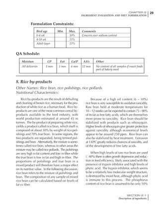 29CHAPTER 2
INGREDIENT EVALUATION AND DIET FORMULATION
SECTION 2.1
Description of ingredients
Rice by-products are the result of dehulling
and cleaning of brown rice, necessary for the pro-
duction of white rice as a human food. Rice by-
products are one of the most common cereal by-
products available to the feed industry, with
world production estimated at around 45 m
tonnes. The by-product of preparing white rice,
yields a product called rice bran, which itself is
composed of about 30% by weight of rice pol-
ishings and 70% true bran. In some regions, the
two products are separated, being termed pol-
ishings and bran. Alternatively, the mixture is some-
times called rice bran, whereas in other areas the
mixture may be called rice pollards. The polishings
are very high in fat content and low in fiber while
the true bran is low in fat and high in fiber. The
proportions of polishings and true bran in a
mixed product will therefore have a major effect
on its nutritive value. In the following discussion,
rice bran refers to the mixture of polishings and
bran. The composition of any sample of mixed
rice bran can be calculated based on levels of
fat vs fiber.
Because of a high oil content (6 – 10%)
rice bran is very susceptible to oxidative rancidity.
Raw bran held at moderate temperatures for
10 – 12 weeks can be expected to contain 75 – 80%
of its fat as free fatty acids, which are themselves
more prone to rancidity. Rice bran should be
stabilized with products such as ethoxyquin.
Higher levels of ethoxyquin give greater protection
against rancidity although economical levels
appear to be around 250 ppm. Rice bran can
also be stabilized by heat treatment. Extrusion
at 130ºC greatly reduces chances of rancidity, and
of the development of free fatty acids.
When high levels of raw rice bran are used
( 40%) there is often growth depression and reduc-
tion in feed efficiency, likely associated with the
presence of trypsin inhibitor and high levels of
phytic acid. The trypsin inhibitor, which seems
to be a relatively low molecular weight structure,
is destroyed by moist heat, although phytic acid
is immune to this process. The phosphorus
content of rice bran is assumed to be only 10%
Bird age Min. Max. Comments
0-4 wk 10% Concern over sodium content
4-18 wk 15%
Adult layer 15%
Moisture CP Fat Ca/P AA’s Other
All deliveries 1 mos 1 mos 6 mos 12 mos Na content of all samples if snack foods
part of bakery meal
Formulation Constraints:
QA Schedule:
8. Rice by-products
Other Names: Rice bran, rice polishings, rice pollards
Nutritional Characteristics:
 