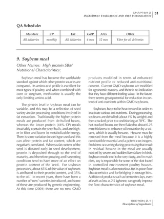 31CHAPTER 2
INGREDIENT EVALUATION AND DIET FORMULATION
SECTION 2.1
Description of ingredients
Soybean meal has become the worldwide
standard against which other protein sources are
compared. Its amino acid profile is excellent for
most types of poultry, and when combined with
corn or sorghum, methionine is usually the
only limiting amino acid.
The protein level in soybean meal can be
variable, and this may be a reflection of seed
variety and/or processing conditions involved in
fat extraction. Traditionally the higher protein
meals are produced from de-hulled beans,
whereas the lower protein (44% CP) meals
invariably contain the seed hulls, and are high-
er in fiber and lower in metabolizable energy.
There is some variation in seed type used and this
can affect protein and fat content, which are
negatively correlated. Whereas fat content of the
seed is dictated early in seed development,
protein is deposited through to the end of
maturity, and therefore growing and harvesting
conditions tend to have more of an effect on
protein content of the seed. For soybean
processors, about 65% of the value of soybeans
is attributed to their protein content, and 35%
to the oil. In recent years, there have been a
number of ‘new’ varieties introduced, and some
of these are produced by genetic engineering.
At this time (2004) there are no new GMO
products modified in terms of enhanced
nutrient profile or reduced anti-nutritional
content. Current GMO soybeans are modified
for agronomic reasons, and there is no indication
that they have different feeding value. In the future,
there seems great potential for reduction in con-
tent of anti-nutrients within GMO soybeans.
Soybeans have to be heat-treated in order to
inactivate various anti-nutrients. During processing,
soybeans are dehulled (about 4% by weight) and
then cracked prior to conditioning at 70ºC. The
hot cracked beans are then flaked to about 0.25
mm thickness to enhance oil extraction by a sol-
vent, which is usually hexane. Hexane must be
removed from the meal because it is a highly
combustible material and a potent carcinogen.
Problems occurring during processing that result
in residual hexane in the meal are usually
noticed by severe and sudden liver failure in birds.
Soybean meals tend to be very dusty, and in mash
diets, soy is responsible for some of the dust found
in controlled environment poultry houses.
Soybean meal is also notorious for its poor flow
characteristics and for bridging in storage bins.
Addition of products such as bentonite clays, even
at levels as low as 2.5 kg/tonne, can greatly improve
the flow characteristics of soybean meal.
Moisture CP Fat Ca/P AA’s Other
All deliveries monthly All deliveries 6 mos 12 mos Fiber for all deliveries
QA Schedule:
9. Soybean meal
Other Names: High protein SBM
Nutritional Characteristics:
 