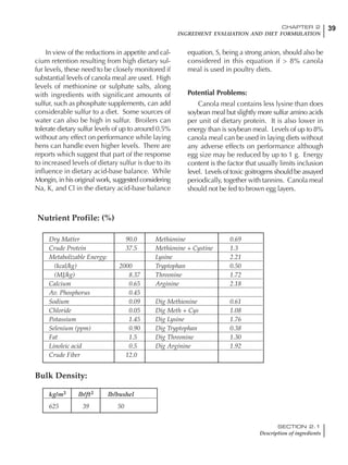 39CHAPTER 2
INGREDIENT EVALUATION AND DIET FORMULATION
SECTION 2.1
Description of ingredients
In view of the reductions in appetite and cal-
cium retention resulting from high dietary sul-
fur levels, these need to be closely monitored if
substantial levels of canola meal are used. High
levels of methionine or sulphate salts, along
with ingredients with significant amounts of
sulfur, such as phosphate supplements, can add
considerable sulfur to a diet. Some sources of
water can also be high in sulfur. Broilers can
tolerate dietary sulfur levels of up to around 0.5%
without any effect on performance while laying
hens can handle even higher levels. There are
reports which suggest that part of the response
to increased levels of dietary sulfur is due to its
influence in dietary acid-base balance. While
Mongin, in his original work, suggested considering
Na, K, and Cl in the dietary acid-base balance
equation, S, being a strong anion, should also be
considered in this equation if > 8% canola
meal is used in poultry diets.
Potential Problems:
Canola meal contains less lysine than does
soybean meal but slightly more sulfur amino acids
per unit of dietary protein. It is also lower in
energy than is soybean meal. Levels of up to 8%
canola meal can be used in laying diets without
any adverse effects on performance although
egg size may be reduced by up to 1 g. Energy
content is the factor that usually limits inclusion
level. Levels of toxic goitrogens should be assayed
periodically, together with tannins. Canola meal
should not be fed to brown egg layers.
Dry Matter 90.0 Methionine 0.69
Crude Protein 37.5 Methionine + Cystine 1.3
Metabolizable Energy: Lysine 2.21
(kcal/kg) 2000 Tryptophan 0.50
(MJ/kg) 8.37 Threonine 1.72
Calcium 0.65 Arginine 2.18
Av. Phosphorus 0.45
Sodium 0.09 Dig Methionine 0.61
Chloride 0.05 Dig Meth + Cys 1.08
Potassium 1.45 Dig Lysine 1.76
Selenium (ppm) 0.90 Dig Tryptophan 0.38
Fat 1.5 Dig Threonine 1.30
Linoleic acid 0.5 Dig Arginine 1.92
Crude Fiber 12.0
Nutrient Profile: (%)
kg/m3 lb/ft3 lb/bushel
625 39 50
Bulk Density:
 